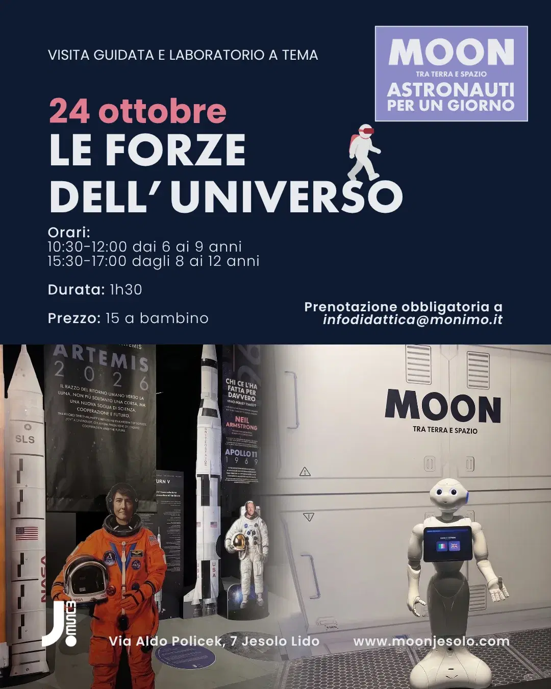 Locandina MOON — Astronauti per un Giorno, visita guidata e laboratorio a tema. Sabato 24 ottobre: Le Forze dell'Universo. Orari: 10:30–12:00 dai 6 ai 9 anni, 15:30–17:00 dagli 8 ai 12 anni. Durata 1h30. Prezzo 15 euro a bambino. Prenotazione obbligatoria a infodidattica@monimo.it. JMuseo, Via Aldo Policek 7, Jesolo Lido.