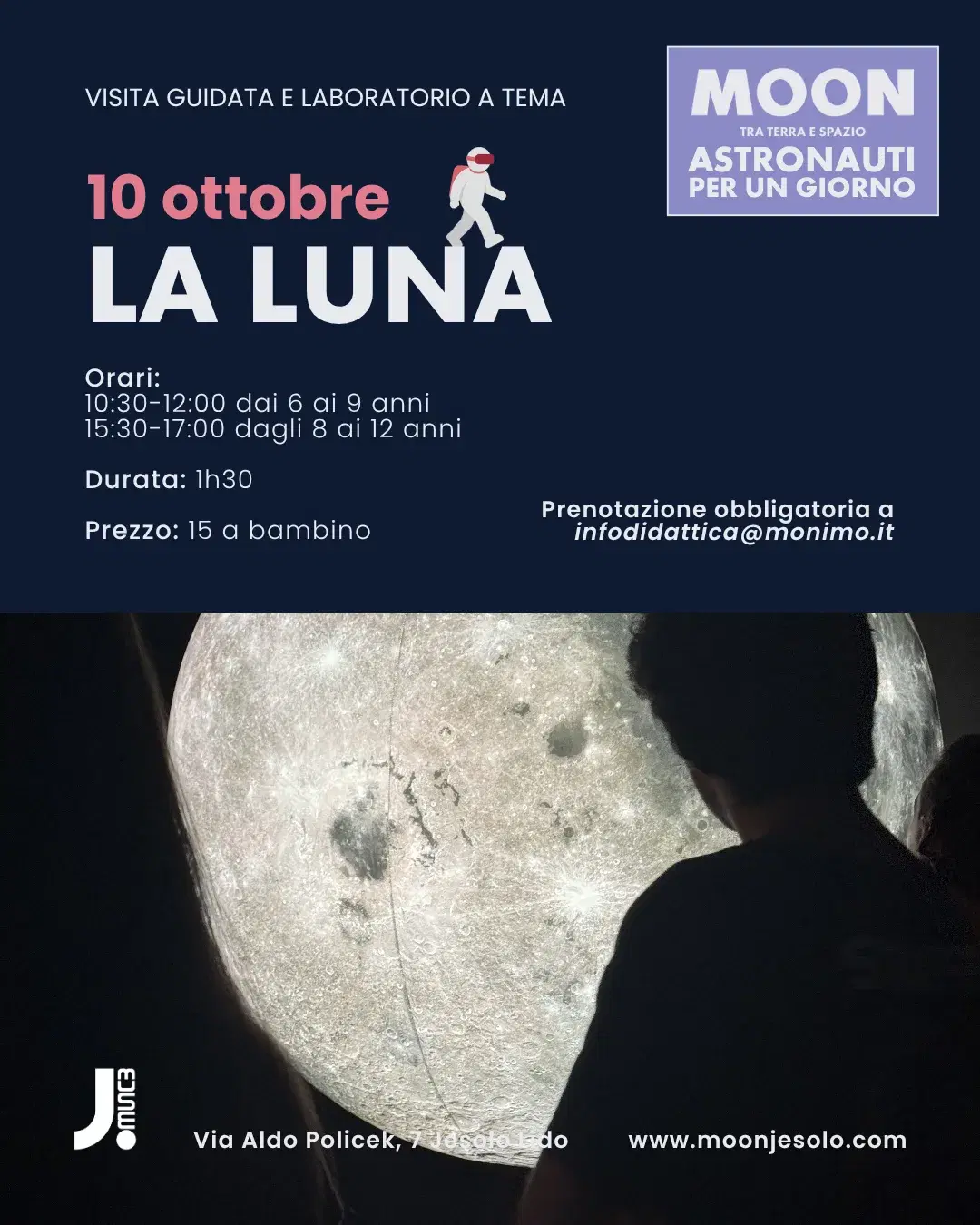 Locandina MOON — Astronauti per un Giorno, visita guidata e laboratorio a tema. Sabato 10 ottobre: La Luna. Orari: 10:30–12:00 dai 6 ai 9 anni, 15:30–17:00 dagli 8 ai 12 anni. Durata 1h30. Prezzo 15 euro a bambino. Prenotazione obbligatoria a infodidattica@monimo.it. JMuseo, Via Aldo Policek 7, Jesolo Lido.