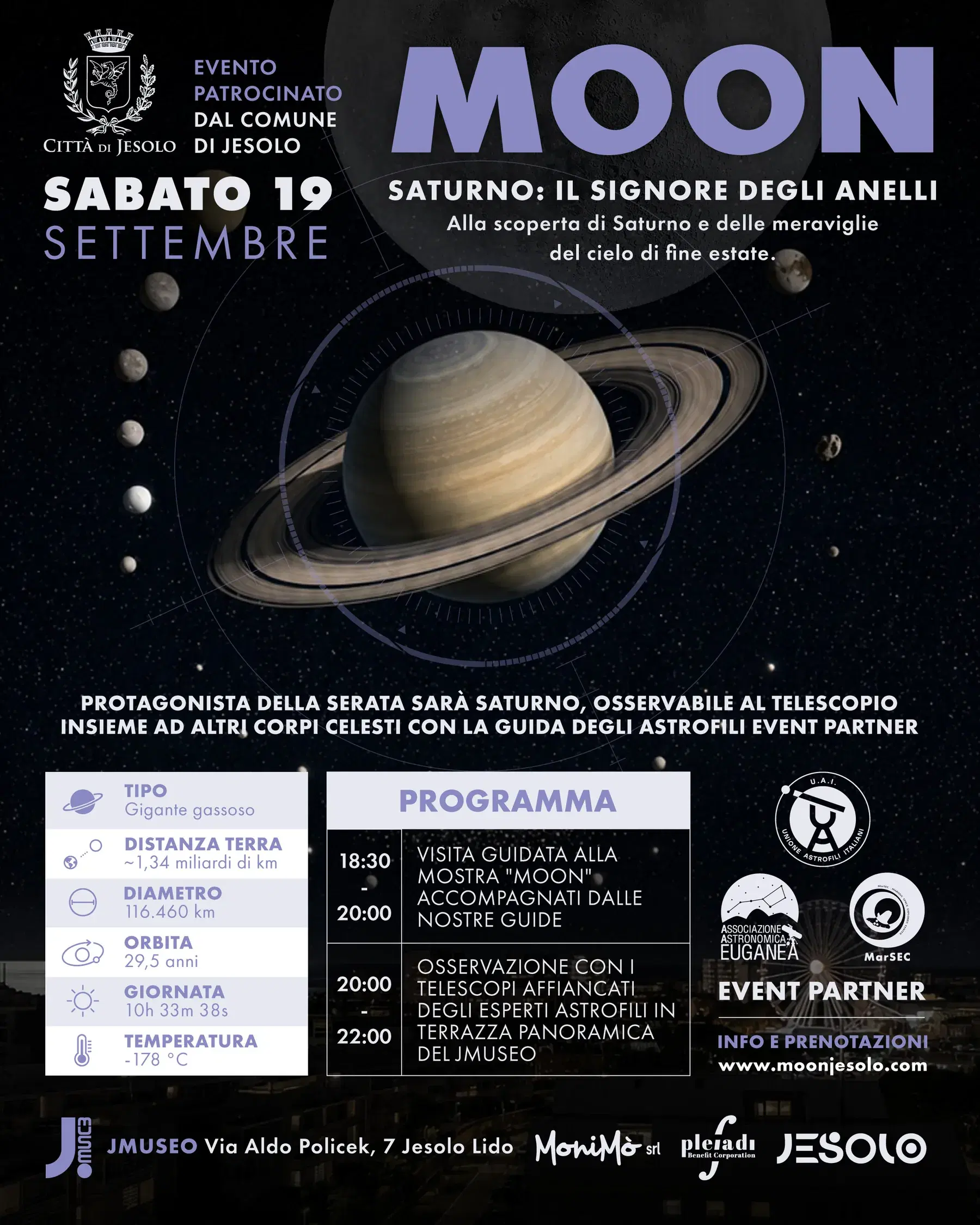 Locandina MOON — sabato 19 settembre, evento patrocinato dal Comune di Jesolo. Saturno: il signore degli anelli, alla scoperta di Saturno e delle meraviglie del cielo di fine estate. Protagonista della serata sarà Saturno, osservabile al telescopio insieme ad altri corpi celesti con la guida degli astrofili Event Partner. Programma: 18:30-20:00 visita guidata alla mostra MOON accompagnati dalle nostre guide; 20:00-22:00 osservazione con i telescopi affiancati degli esperti astrofili in terrazza panoramica del JMuseo. Scheda di Saturno: gigante gassoso, distanza dalla Terra circa 1,34 miliardi di km, diametro 116.460 km, orbita 29,5 anni, giornata 10h 33m 38s, temperatura -178 °C.